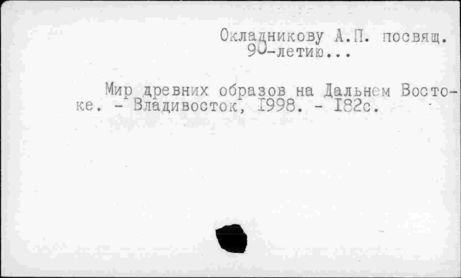 ﻿Окладникову А.П. посвящ.
9<>-летию...
ке
Мир древних образов на Дальнем Восто-- Владивосток, 1998. - І82с.